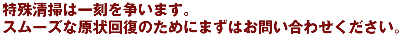 特殊清掃は一刻を争います。 スムーズな原状回復のためにまずはお問い合わせください。