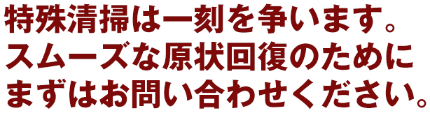 特殊清掃は一刻を争います。 スムーズな原状回復のためにまずはお問い合わせください。